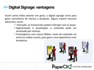 >> Digital Signage: vantagens
Assim como mídia exterior em geral, o digital signage serve para
gerar consciência de marcas e produtos. Alguns trazem recursos
adicionais, como:
         • Interação: os transeuntes podem interagir com as peças
         • Segmentação e atualização: o conteúdo pode ser
           atualizado por centrais
         • Convergência com outras Mídias: envio de conteúdo via
           email ou mídias sociais, para gerar uma experiência mais
           duradoura
 