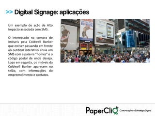 >> Digital Signage: aplicações
Um exemplo de ação de Alto
Impacto associada com SMS.

O interessado na compra de
imóveis pela Coldwell Banker
que estiver passando em frente
ao outdoor interativo envia um
SMS com a palavra “homes” e o
código postal de onde deseja.
Logo em seguida, os imóveis da
Coldwell Banker aparecem no
telão, com informações do
empreendimento e contatos.
 