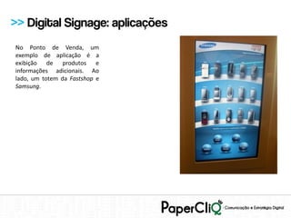 >> Digital Signage: aplicações
No Ponto de Venda, um
exemplo de aplicação é a
exibição de produtos e
informações adicionais. Ao
lado, um totem da Fastshop e
Samsung.
 
