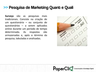 >> Pesquisa de Marketing Quant e Quali
Surveys são as pesquisas mais
tradicionais. Consiste na criação de
um questionário – ou conjunto de
questionários – a serem aplicados
online durante um período de tempo
determinado. As respostas são
armazenadas e, após o término da
pesquisa, tabuladas e analisadas.
 