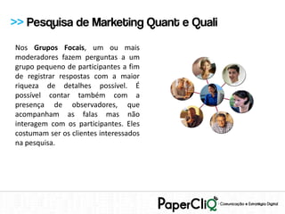 >> Pesquisa de Marketing Quant e Quali
Nos Grupos Focais, um ou mais
moderadores fazem perguntas a um
grupo pequeno de participantes a fim
de registrar respostas com a maior
riqueza de detalhes possível. É
possível contar também com a
presença de observadores, que
acompanham as falas mas não
interagem com os participantes. Eles
costumam ser os clientes interessados
na pesquisa.
 