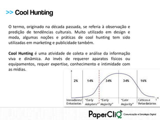 >> Cool Hunting
O termo, originado na década passada, se referia à observação e
predição de tendências culturais. Muito utilizado em design e
moda, algumas noções e práticas de cool hunting tem sido
utilizadas em marketing e publicidade também.

Cool Hunting é uma atividade de coleta e análise da informação
viva e dinâmica. Ao invés de requerer aparatos físicos ou
equipamentos, requer expertise, conhecimento e intimidade com
as mídias.
 
