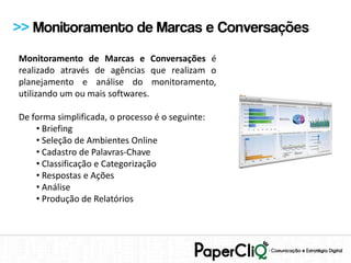 >> Monitoramento de Marcas e Conversações
Monitoramento de Marcas e Conversações é
realizado através de agências que realizam o
planejamento e análise do monitoramento,
utilizando um ou mais softwares.

De forma simplificada, o processo é o seguinte:
    • Briefing
    • Seleção de Ambientes Online
    • Cadastro de Palavras-Chave
    • Classificação e Categorização
    • Respostas e Ações
    • Análise
    • Produção de Relatórios
 