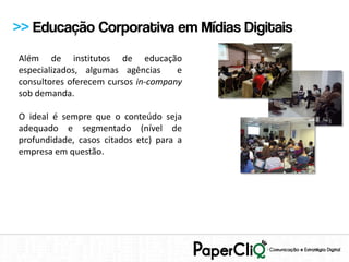 >> Educação Corporativa em Mídias Digitais
Além de institutos de educação
especializados, algumas agências     e
consultores oferecem cursos in-company
sob demanda.

O ideal é sempre que o conteúdo seja
adequado e segmentado (nível de
profundidade, casos citados etc) para a
empresa em questão.
 