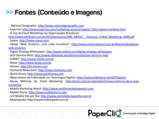 >> Fontes (Conteúdo e Imagens)
- National Geographic: http://www.nationalgeographic.com
- Experian: http://www.experian.com/marketing-services/register-2011-digital-marketer.html
- O Uso do Email Marketing nas Organizações Brasileiras:
http://www.wbibrasil.com.br/2010/pesquisas/WBI_BRASIL_-_Pesquisa_e-Mail_Marketing_2009.pdf
- Sawse: http://www.sawse.com
- eBook “Web Analytics: uma visão brasileira”: http://www.metricasbrasil.com.br/downloads/ebook-
web-analytics
- Digital Strategy Whitepaper: http://www.redant.com/digital-strategy-whitepaper
- SEO-Domicio Neto: http://www.slideshare.net/domicioneto/seo-domicio-neto
- CHMKT: http://www.chmkt.com.br
- Ibope: http://www.ibope.com.br
- Nielsen: http://br.nielsen.com
- Starbucks Newsroom: http://news.starbucks.com
- Quick Honey: http://www.quickhoney.com
- Observatório de Publicidade em Tecnologias Digitais: http://www.slideshare.net/OPTDigitais
- Novas Métricas do Email Marketing: http://prezi.com/ze-jidw2whmi/novas-metricas-do-e-mail-
marketing
- Mobile Marketing Watch: http://www.mobilemarketingwatch.com
- Mobile Storm: http://www.mobilestorm.com
- Um Mobile Site por Dia: http://www.ummobilesitepordia.com.br
- Mobilepedia: http://www.mobilepedia.com.br
 
