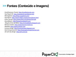 >> Fontes (Conteúdo e Imagens)
- Small Business Trends: http://smallbiztrends.com
- Vox Populi CR: http://voxpopulicr.wordpress.com
- RSS Applied: http://blog.rssapplied.com/
- Paul Baran: http://www.ibiblio.org/pioneers/baran.html
- Flickr Tarrask: http://www.flickr.com/photos/tarrask
- BrandWatch: http://www.brandwatch.com
- Blog da Cíntia dal Bello: http://cintiadalbello.blogspot.com
- Banner Creator: http://www.bannercreator.nu
- ReelSEO: http://www.reelseo.com
- Carioca Amigo: http://cariocaamigo.blogspot.com
- Get Entrepreneurial: http://www.getentrepreneurial.com
- all-sorts by design: http://all-sorts.biz
 