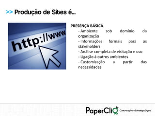 >> Produção de Sites é...
                       PRESENÇA BÁSICA.
                          - Ambiente      sob     domínio       da
                          organização
                          - Informações     formais    para     os
                          stakeholders
                          - Análise completa de visitação e uso
                          - Ligação à outros ambientes
                          - Customização      a     partir    das
                          necessidades
 