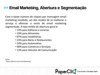 >> Email Marketing, Abertura e Segmentação
Com o baixo número de cliques por mensagem email
marketing recebido, um dos modos de se melhorar o
serviço é oferecer o envio de email marketing
segmentado. A taxa média de abertura geral é:
        • 13% para Editoras e Livrarias
        • 19% para Alimentos
        • 07% para Imobiliárias
        • 23% para Bares e Restaurantes
        • 24% para Automotivo
        • 09% para Comércio e Serviços
        • 13% para Veículos de Comunicação


Dados:
“Novas Métricas do Email Marketing”
 