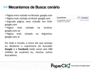 >> Mecanismos de Busca: cenário
• Página mais visitada no Mundo: google.com
• Página mais visitada no Brasil: google.com
• Segunda página mais visitada nos EUA:
google.com
• Página mais visitada na Ucrânia:
google.com.ua
• Página mais visitada na Argentina:
google.com.ar

Em todo o mundo, o único site que ameaça
ou desbanca a supremacia do buscador
Google é o Facebook (rede social com 600
milhões de usuários) ou, mesmo, outros
buscadores.
 