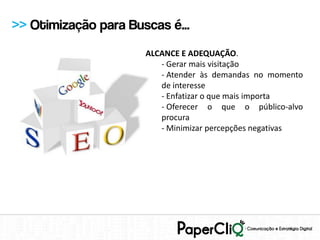 >> Otimização para Buscas é...
                      ALCANCE E ADEQUAÇÃO.
                         - Gerar mais visitação
                         - Atender às demandas no momento
                         de interesse
                         - Enfatizar o que mais importa
                         - Oferecer o que o público-alvo
                         procura
                         - Minimizar percepções negativas
 