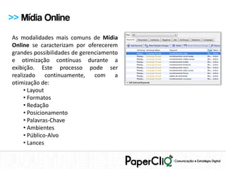 >> Mídia Online
As modalidades mais comuns de Mídia
Online se caracterizam por oferecerem
grandes possibilidades de gerenciamento
e otimização contínuas durante a
exibição. Este processo pode ser
realizado     continuamente,   com a
otimização de:
     • Layout
     • Formatos
     • Redação
     • Posicionamento
     • Palavras-Chave
     • Ambientes
     • Público-Alvo
     • Lances
 