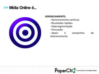 >> Mídia Online é...
                       GERENCIAMENTO.
                          - Gerenciamento contínuo
                          - Resultados rápidos
                          - Hipersegmentação
                          - Persuasão
                          - Apoio      à     campanhas   de
                          relacionamento
 