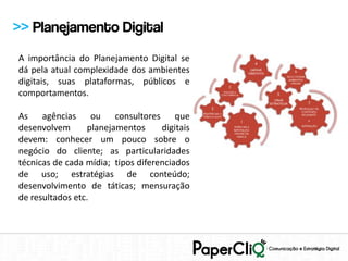>> Planejamento Digital
A importância do Planejamento Digital se
dá pela atual complexidade dos ambientes
digitais, suas plataformas, públicos e
comportamentos.

As agências ou consultores que
desenvolvem      planejamentos      digitais
devem: conhecer um pouco sobre o
negócio do cliente; as particularidades
técnicas de cada mídia; tipos diferenciados
de uso; estratégias de conteúdo;
desenvolvimento de táticas; mensuração
de resultados etc.
 