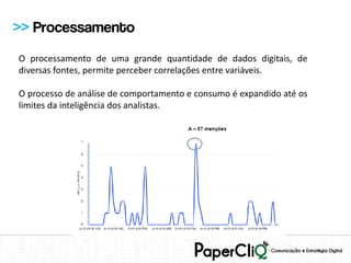 >> Processamento
O processamento de uma grande quantidade de dados digitais, de
diversas fontes, permite perceber correlações entre variáveis.

O processo de análise de comportamento e consumo é expandido até os
limites da inteligência dos analistas.
 