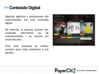 >> Conteúdo Digital
Algumas agências e profissionais são
especializados em criar conteúdo
digital.

Na internet, as pessoas buscam por
conteúdo     informativo   ou   de
entretenimento – ou mesmo um
misto dos dois.

Criar esse conteúdo da melhor
maneira para estes ambientes é um
desafio.
 