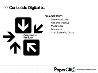 >> Conteúdo Digital é...
                       COLABORATIVO.
                          - Descentralizado
                          - Não-interruptivo
                          - Multimídia
                          - Relevante
                          - Gratuito/Baixo Custo
 