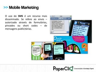 >> Mobile Marketing
O uso do SMS é um recurso mais
disseminado. Se refere ao envio –
autorizado através de formulários,
pincodes ou short codes – de
mensagens publicitárias.
 