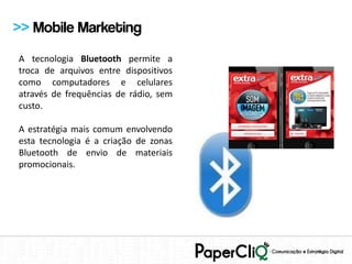 >> Mobile Marketing
A tecnologia Bluetooth permite a
troca de arquivos entre dispositivos
como computadores e celulares
através de frequências de rádio, sem
custo.

A estratégia mais comum envolvendo
esta tecnologia é a criação de zonas
Bluetooth de envio de materiais
promocionais.
 