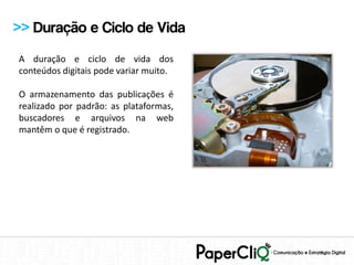>> Duração e Ciclo de Vida
A duração e ciclo de vida dos
conteúdos digitais pode variar muito.

O armazenamento das publicações é
realizado por padrão: as plataformas,
buscadores e arquivos na web
mantêm o que é registrado.
 