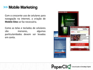 >> Mobile Marketing
Com o crescente uso de celulares para
navegação na internet, a criação de
Mobile Sites se faz necessária.

Como as telas e teclados de celulares
são          menores,        algumas
particularidades devem ser levadas
em conta.
 