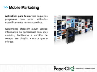 >> Mobile Marketing
Aplicativos para Celular são pequenos
programas para serem utilizados
especificamente nestes aparelhos.

Geralmente oferecem algum serviço
informativo ou operacional para seus
usuários, facilitando a escolha de
compra em direção à marca que o
oferece.
 
