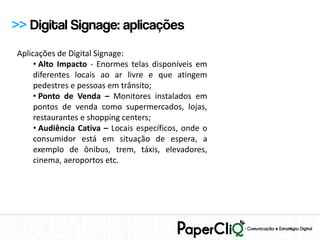 >> Digital Signage: aplicações
Aplicações de Digital Signage:
     • Alto Impacto - Enormes telas disponíveis em
     diferentes locais ao ar livre e que atingem
     pedestres e pessoas em trânsito;
     • Ponto de Venda – Monitores instalados em
     pontos de venda como supermercados, lojas,
     restaurantes e shopping centers;
     • Audiência Cativa – Locais específicos, onde o
     consumidor está em situação de espera, a
     exemplo de ônibus, trem, táxis, elevadores,
     cinema, aeroportos etc.
 