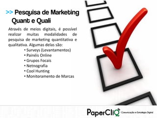 >> Pesquisa de Marketing
  Quant e Quali
Através de meios digitais, é possível
realizar muitas modalidades de
pesquisa de marketing quantitativa e
qualitativa. Algumas delas são:
          • Surveys (Levantamentos)
          • Painéis Online
          • Grupos Focais
          • Netnografia
          • Cool Hunting
          • Monitoramento de Marcas
 
