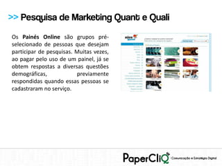 >> Pesquisa de Marketing Quant e Quali
Os Painés Online são grupos pré-
selecionado de pessoas que desejam
participar de pesquisas. Muitas vezes,
ao pagar pelo uso de um painel, já se
obtem respostas a diversas questões
demográficas,            previamente
respondidas quando essas pessoas se
cadastraram no serviço.
 