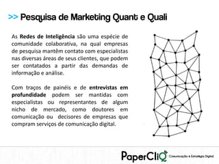 >> Pesquisa de Marketing Quant e Quali
As Redes de Inteligência são uma espécie de
comunidade colaborativa, na qual empresas
de pesquisa mantêm contato com especialistas
nas diversas áreas de seus clientes, que podem
ser contatados a partir das demandas de
informação e análise.

Com traços de painéis e de entrevistas em
profundidade podem ser mantidas com
especialistas ou representantes de algum
nicho de mercado, como doutores em
comunicação ou decisores de empresas que
compram serviços de comunicação digital.
 