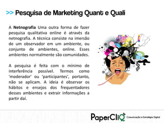 >> Pesquisa de Marketing Quant e Quali
A Netnografia Uma outra forma de fazer
pesquisa qualitativa online é através da
netnografia. A técnica consiste na imersão
de um observador em um ambiente, ou
conjunto de ambientes, online. Esses
ambientes normalmente são comunidades.

A pesquisa é feita com o mínimo de
interferência possível. Termos como
'moderador' ou 'participantes', portanto,
não se aplicam. A ideia é observar os
hábitos e ensejos dos frequentadores
desses ambientes e extrair informações a
partir daí.
 