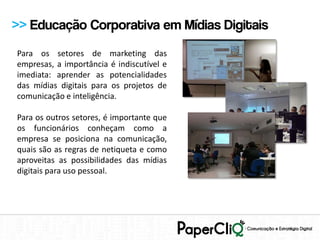 >> Educação Corporativa em Mídias Digitais
Para os setores de marketing das
empresas, a importância é indiscutível e
imediata: aprender as potencialidades
das mídias digitais para os projetos de
comunicação e inteligência.

Para os outros setores, é importante que
os funcionários conheçam como a
empresa se posiciona na comunicação,
quais são as regras de netiqueta e como
aproveitas as possibilidades das mídias
digitais para uso pessoal.
 