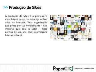 >> Produção de Sites
A Produção de Sites é o primeiro e
mais básico passo na presença online
ativa na internet. Toda organização
que preze por sua credibilidade - não
importa qual seja o setor – hoje
precisa de um site com informações
básicas sobre si.
 