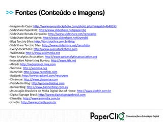>> Fontes (Conteúdo e Imagens)
- Imagem da Capa: http://www.everystockphoto.com/photo.php?imageId=4648593
- SlideShare PaperCliQ: http://www.slideshare.net/papercliq
- SlideShare Renata Cerqueira: http://www.slideshare.net/renatacbc
- SlideShare Marcel Ayres: http://www.slideshare.net/ayres86
- Blog Tarcízio Silva: http://tarciziosilva.com.br/blog
- SlideShare Tarcízio Silva: http://www.slideshare.net/tarushijio
- EveryStockPhoto: http://www.everystockphoto.com
- Wikimedia: http://www.wikimedia.org
- Web Analytics Assocation: http://www.webanalyticsassociation.org
- Interactive Advertising Bureau: http://www.iab.net
- Abradi: http://redeabradi.ning.com
- Womma: http://womma.org
- Razorfish: http://www.razorfish.com
- Radian6: http://www.radian6.com/resources
- Dinamize: http://www.dinamize.com
- Pro Media Blog: http://promediablog.com
- BannerBlog: http://www.bannerblog.com.au
- Associação Brasileira de Mídia Digital Out of Home: http://www.abdoh.com.br
- Digital Signage Brasil: http://www.digitalsignagebrasil.com
- Elemídia: http://www.elemidia.com.br
- Jchebly: http://www.jchebly.com.br
 
