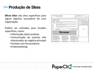 >> Produção de Sites
Micro Sites são sites específicos para
algum objetivo secundário de uma
organização.

Podem ser utilizados para funções
específicas, como:
    • Informação sobre produto
    • Comunicação de eventos não
     relacionados ao negócio principal
    • Contato com fornecedores
    • Endomarketing
 