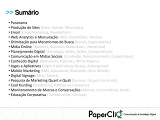 >> Sumário
• Panorama
• Produção de Sites (Sites, Hotsite, Microsites)
• Email (Email Marketing, Newsletters)
• Web Analytics e Mensuração (ROI, Usabilidade, Vendas)
• Otimização para Mecanismos de Busca (Gerais, Segmentadas)
• Mídia Online (Banners, Anúncios Contextuais, Interativos)
• Planejamento Digital (Estratégia, Mídia, Ações, Concorrências)
• Comunicação em Mídias Sociais (Conteúdo, Relacionamento, Corporativas)
• Conteúdo Digital (Webséries, Podcasts, White Papers)
• Jogos e Aplicativos (Jogos e Aplicativos Sociais, Advergames)
• Mobile Marketing (SMS, Aplicativos, Bluetooth, Sites Mobile)
• Digital Signage (Telas, Totens)
• Pesquisa de Marketing Quant e Quali (Surveys, Grupos Focais etc)
• Cool Hunting (Tendências, Hábitos de Consumo)
• Monitoramento de Marcas e Conversações (Marcas, Concorrência, Setor)
• Educação Corporativa (Treinamentos, Oficinas)
 