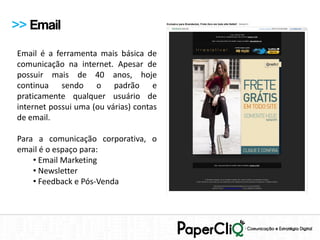 >> Email
Email é a ferramenta mais básica de
comunicação na internet. Apesar de
possuir mais de 40 anos, hoje
continua sendo o padrão e
praticamente qualquer usuário de
internet possui uma (ou várias) contas
de email.

Para a comunicação corporativa, o
email é o espaço para:
    • Email Marketing
    • Newsletter
    • Feedback e Pós-Venda
 