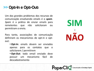 >> Opt-In e Opt-Out
Um dos grandes problemas dos recursos de
comunicação envolvendo emails é o spam.
Spam é a prática de enviar emails para
remetentes que não solicitaram ou
permitiram o envio.
                                           SIM
                                            X


                                           NÃO
Para tanto, associações de comunicação
definiram os mecanismos de opt-in e opt-
out:
     • Opt-In: emails devem ser enviados
     apenas para os contatos que o
     solicitarem / permitirem
     • Opt-Out: todo email enviado deve
     possuir um mecanismo fácil de
     descadastramento
 