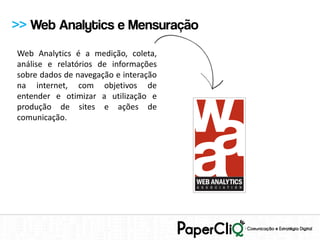 >> Web Analytics e Mensuração
Web Analytics é a medição, coleta,
análise e relatórios de informações
sobre dados de navegação e interação
na internet, com objetivos de
entender e otimizar a utilização e
produção de sites e ações de
comunicação.
 