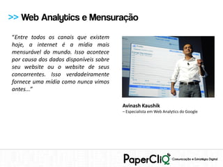 >> Web Analytics e Mensuração
“Entre todos os canais que existem
hoje, a internet é a mídia mais
mensurável do mundo. Isso acontece
por causa dos dados disponíveis sobre
seu website ou o website de seus
concorrentes. Isso verdadeiramente
fornece uma mídia como nunca vimos
antes...”

                                        Avinash Kaushik
                                        – Especialista em Web Analytics do Google
 