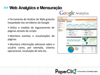 >> Web Analytics e Mensuração

 • Ferramenta de Análise de Web gratuita
 hospedada nos servidores do Google
 • Utiliza o modelo de tagueamento de
 páginas através de scripts
 • Monitora eventos e visualizações de
 páginas
 • Monitora informação adicional sobre o
 usuário como, por exemplo, sistema
 operacional, resolulção de tela etc.
 