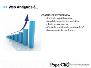 >> Web Analytics é...
                        CONTROLE E INTELIGÊNCIA.
                           - Entender o público-alvo
                           - Aperfeiçoamento dos websites
                           - Teste, erro e acerto
                           - Controle e análise de vendas e leads
                           - Mensuração de resultados
 