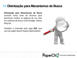 >> Otimização para Mecanismos de Busca
Otimização para Mecanismos de Busca
consiste numa série de técnicas para
posicionar melhor as páginas de um sites
em motores de busca como Google, Yahoo,
Bing etc.

Também é chamado pela sigla SEO, que
vem do inglês Search Engine Optimization.
 