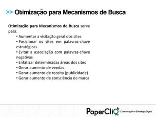 >> Otimização para Mecanismos de Busca
Otimização para Mecanismos de Busca serve
para:
    • Aumentar a visitação geral dos sites
    • Posicionar os sites em palavras-chave
    estratégicas
    • Evitar a associação com palavras-chave
    negativas
    • Enfatizar determinadas áreas dos sites
    • Gerar aumento de vendas
    • Gerar aumento de receita (publicidade)
    • Gerar aumento de consciência de marca
 