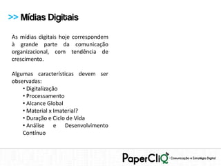 >> Mídias Digitais
As mídias digitais hoje correspondem
à grande parte da comunicação
organizacional, com tendência de
crescimento.

Algumas características devem ser
observadas:
    • Digitalização
    • Processamento
    • Alcance Global
    • Material x Imaterial?
    • Duração e Ciclo de Vida
    • Análise e Desenvolvimento
    Contínuo
 