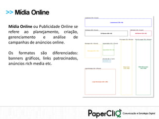 >> Mídia Online
Mídia Online ou Publicidade Online se
refere ao planejamento, criação,
gerenciamento     e     análise   de
campanhas de anúncios online.

Os formatos são diferenciados:
banners gráficos, links patrocinados,
anúncios rich media etc.
 