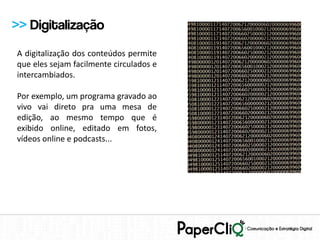 >> Digitalização
A digitalização dos conteúdos permite
que eles sejam facilmente circulados e
intercambiados.

Por exemplo, um programa gravado ao
vivo vai direto pra uma mesa de
edição, ao mesmo tempo que é
exibido online, editado em fotos,
vídeos online e podcasts...
 