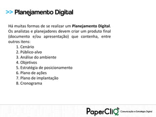 >> Planejamento Digital
Há muitas formas de se realizar um Planejamento Digital.
Os analistas e planejadores devem criar um produto final
(documento e/ou apresentação) que contenha, entre
outros itens:
    1. Cenário
    2. Público-alvo
    3. Análise do ambiente
    4. Objetivos
    5. Estratégia de posicionamento
    6. Plano de ações
    7. Plano de implantação
    8. Cronograma
 