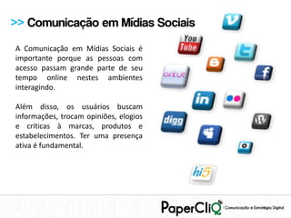 >> Comunicação em Mídias Sociais
A Comunicação em Mídias Sociais é
importante porque as pessoas com
acesso passam grande parte de seu
tempo online nestes ambientes
interagindo.

Além disso, os usuários buscam
informações, trocam opiniões, elogios
e críticas à marcas, produtos e
estabelecimentos. Ter uma presença
ativa é fundamental.
 