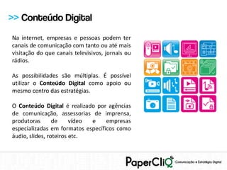 >> Conteúdo Digital
Na internet, empresas e pessoas podem ter
canais de comunicação com tanto ou até mais
visitação do que canais televisivos, jornais ou
rádios.

As possibilidades são múltiplas. É possível
utilizar o Conteúdo Digital como apoio ou
mesmo centro das estratégias.

O Conteúdo Digital é realizado por agências
de comunicação, assessorias de imprensa,
produtoras       de     vídeo e    empresas
especializadas em formatos específicos como
áudio, slides, roteiros etc.
 