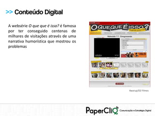 >> Conteúdo Digital
A websérie O que que é isso? é famosa
por ter conseguido centenas de
milhares de visitações através de uma
narrativa humorística que mostrou os
problemas




                                        Kwarup/O2 Filmes
 